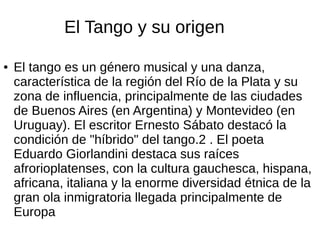 El Tango y su origen
● El tango es un género musical y una danza,
característica de la región del Río de la Plata y su
zona de influencia, principalmente de las ciudades
de Buenos Aires (en Argentina) y Montevideo (en
Uruguay). El escritor Ernesto Sábato destacó la
condición de "híbrido" del tango.2 . El poeta
Eduardo Giorlandini destaca sus raíces
afrorioplatenses, con la cultura gauchesca, hispana,
africana, italiana y la enorme diversidad étnica de la
gran ola inmigratoria llegada principalmente de
Europa