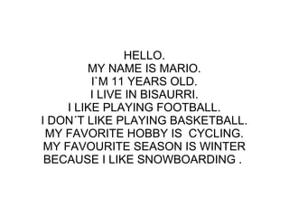 HELLO.
MY NAME IS MARIO.
I`M 11 YEARS OLD.
I LIVE IN BISAURRI.
I LIKE PLAYING FOOTBALL.
I DON´T LIKE PLAYING BASKETBALL.
MY FAVORITE HOBBY IS CYCLING.
MY FAVOURITE SEASON IS WINTER
BECAUSE I LIKE SNOWBOARDING .
 
