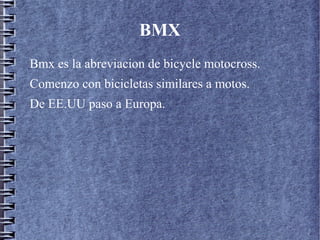 BMX
Bmx es la abreviacion de bicycle motocross.
Comenzo con bicicletas similares a motos.
De EE.UU paso a Europa.
 