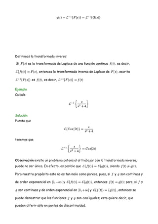 Definimos la transformada inversa:
Si es la transformada de Laplace de una función continua , es decir,
, entonces la transformada inversa de Laplace de , escrita
es , es decir,
Ejemplo
Calcule
Solución
Puesto que
tenemos que
Observación existe un problema potencial al trabajar con la transformada inversa,
puede no ser única. En efecto, es posible que , siendo .
Para nuestro propósito esto no es tan malo como parece, pues, si y son continuas y
de orden exponencial en y , entonces ; pero, si y
son continuas y de orden exponencial en y , entonces se
puede demostrar que las funciones y son casi iguales; esto quiere decir, que
pueden diferir sólo en puntos de discontinuidad.
 