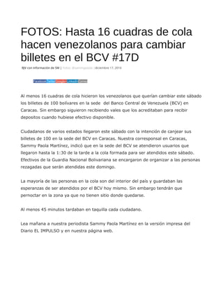 FOTOS: Hasta 16 cuadras de cola
hacen venezolanos para cambiar
billetes en el BCV #17D
BJV con información de SM | Fotos: @sammypaola |diciembre 17, 2016
FacebookTwitterGoogle+LinkedInCorreo
Al menos 16 cuadras de cola hicieron los venezolanos que querían cambiar este sábado
los billetes de 100 bolívares en la sede del Banco Central de Venezuela (BCV) en
Caracas. Sin embargo siguieron recibiendo vales que los acreditaban para recibir
depositos cuando hubiese efectivo disponible.
Ciudadanos de varios estados llegaron este sábado con la intención de canjear sus
billetes de 100 en la sede del BCV en Caracas. Nuestra corresponsal en Caracas,
Sammy Paola Martínez, indicó que en la sede del BCV se atendieron usuarios que
llegaron hasta la 1:30 de la tarde a la cola formada para ser atendidos este sábado.
Efectivos de la Guardia Nacional Bolivariana se encargaron de organizar a las personas
rezagadas que serán atendidas este domingo.
La mayoría de las personas en la cola son del interior del país y guardaban las
esperanzas de ser atendidos por el BCV hoy mismo. Sin embargo tendrán que
pernoctar en la zona ya que no tienen sitio donde quedarse.
Al menos 45 minutos tardaban en taquilla cada ciudadano.
Lea mañana a nuestra periodista Sammy Paola Martínez en la versión impresa del
Diario EL IMPULSO y en nuestra página web.
 