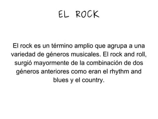 EL ROCK
El rock es un término amplio que agrupa a una
variedad de géneros musicales. El rock and roll,
surgió mayormente de la combinación de dos
géneros anteriores como eran el rhythm and
blues y el country.
 
