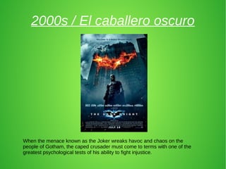 2000s / El caballero oscuro
When the menace known as the Joker wreaks havoc and chaos on the
people of Gotham, the caped crusader must come to terms with one of the
greatest psychological tests of his ability to fight injustice.
 