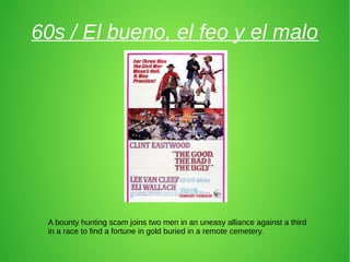 60s / El bueno, el feo y el malo
A bounty hunting scam joins two men in an uneasy alliance against a third
in a race to find a fortune in gold buried in a remote cemetery.
 