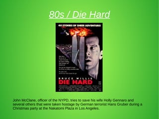 80s / Die Hard
John McClane, officer of the NYPD, tries to save his wife Holly Gennaro and
several others that were taken hostage by German terrorist Hans Gruber during a
Christmas party at the Nakatomi Plaza in Los Angeles.
 
