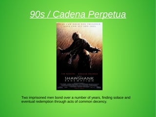90s / Cadena Perpetua
Two imprisoned men bond over a number of years, finding solace and
eventual redemption through acts of common decency.
 