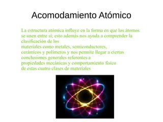 Acomodamiento Atómico
La estructura atómica influye en la forma en que los átomos
se unen entre sí; esto además nos ayuda a comprender la
clasificación de los
materiales como metales, semiconductores,
cerámicos y polímeros y nos permite llegar a ciertas
conclusiones generales referentes a
propiedades mecánicas y comportamiento físico
de estas cuatro clases de materiales
 