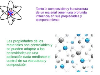 Tanto la composición y la estructura
de un material tienen una profunda
influencia en sus propiedades y
comportamiento
Las propiedades de los
materiales son controlables y
se pueden adaptar a las
necesidades de una
aplicación dada mediante el
control de su estructura y
composición
 