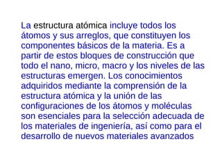 La estructura atómica incluye todos los
átomos y sus arreglos, que constituyen los
componentes básicos de la materia. Es a
partir de estos bloques de construcción que
todo el nano, micro, macro y los niveles de las
estructuras emergen. Los conocimientos
adquiridos mediante la comprensión de la
estructura atómica y la unión de las
configuraciones de los átomos y moléculas
son esenciales para la selección adecuada de
los materiales de ingeniería, así como para el
desarrollo de nuevos materiales avanzados
 