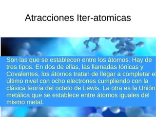 Atracciones Iter-atomicas
Son las que se establecen entre los átomos. Hay de
tres tipos. En dos de ellas, las llamadas Iónicas y
Covalentes, los átomos tratan de llegar a completar el
último nivel con ocho electrones cumpliendo con la
clásica teoría del octeto de Lewis. La otra es la Unión
metálica que se establece entre átomos iguales del
mismo metal.
 