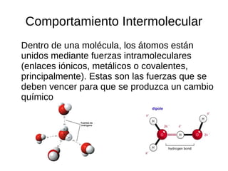 Comportamiento Intermolecular
Dentro de una molécula, los átomos están
unidos mediante fuerzas intramoleculares
(enlaces iónicos, metálicos o covalentes,
principalmente). Estas son las fuerzas que se
deben vencer para que se produzca un cambio
químico
 