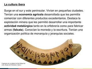 La cultura ibera
Surge en el sur y este peninsular. Vivían en pequeñas ciudades.
Tenían una economía agrícola desarrollada que les permitía
comerciar con diferentes productos excedentarios. Destaca la
explotación minera que les permitió desarrollar una importante
actividad metalúrgica tanto en la orfebrería como para fabricar
armas (falcata). Conocían la moneda y la escritura. Tenían una
organización política de monarquía y jerarquías sociales.
Fragmento de un kálatos de Sant Miquel de
Llíria. Museo de Prehistoria, Valenci
 