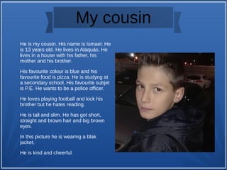 My cousin
He is my cousin. His name is Ismael. He
is 13 years old. He lives in Alaquás. He
lives in a house with his father, his
mother and his brother.
His favourite colour is blue and his
favourite food is pizza. He is studyng at
a secondary school. His favourite subjet
is P.E. He wants to be a police officer.
He loves playing football and kick his
brother but he hates reading.
He is tall and slim. He has got short,
straight and brown hair and big brown
eyes.
In this picture he is wearing a blak
jacket.
He is kind and cheerful.
 