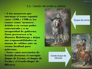 3.2.1.- Conde-duque de Olivares
-Miembro de la Orden de Calatrava,
ostentó el cargo de valido desde 1622
hasta 1643 . Fue ...