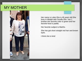 MY MOTHER
Her name is Loles.She is 46 years old.She
lives in Albalat dels Sorells.She has 1
brother.Her favorite color is green and her
favorite food is paella.
Her favorite subject is Marths.
She has got short straight red hair and brown
eyes.
I think she is kind
 