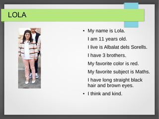 LOLA
● My name is Lola.
I am 11 years old.
I live is Albalat dels Sorells.
I have 3 brothers.
My favorite color is red.
My favorite subject is Maths.
I have long straight black
hair and brown eyes.
● I think and kind.
 