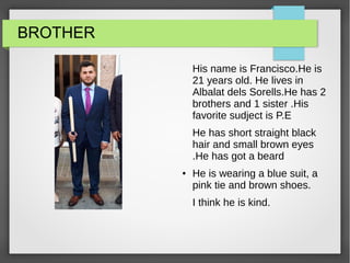 BROTHER
His name is Francisco.He is
21 years old. He lives in
Albalat dels Sorells.He has 2
brothers and 1 sister .His
favorite sudject is P.E
He has short straight black
hair and small brown eyes
.He has got a beard
● He is wearing a blue suit, a
pink tie and brown shoes.
I think he is kind.
 