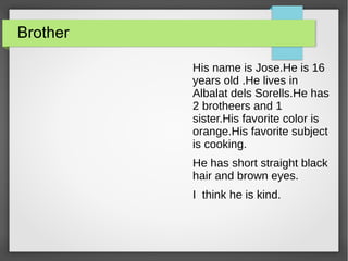 Brother
His name is Jose.He is 16
years old .He lives in
Albalat dels Sorells.He has
2 brotheers and 1
sister.His favorite color is
orange.His favorite subject
is cooking.
He has short straight black
hair and brown eyes.
I think he is kind.
 