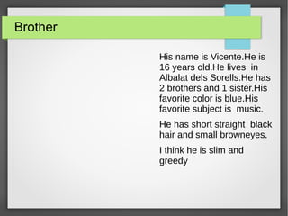 Brother
His name is Vicente.He is
16 years old.He lives in
Albalat dels Sorells.He has
2 brothers and 1 sister.His
favorite color is blue.His
favorite subject is music.
He has short straight black
hair and small browneyes.
I think he is slim and
greedy
 