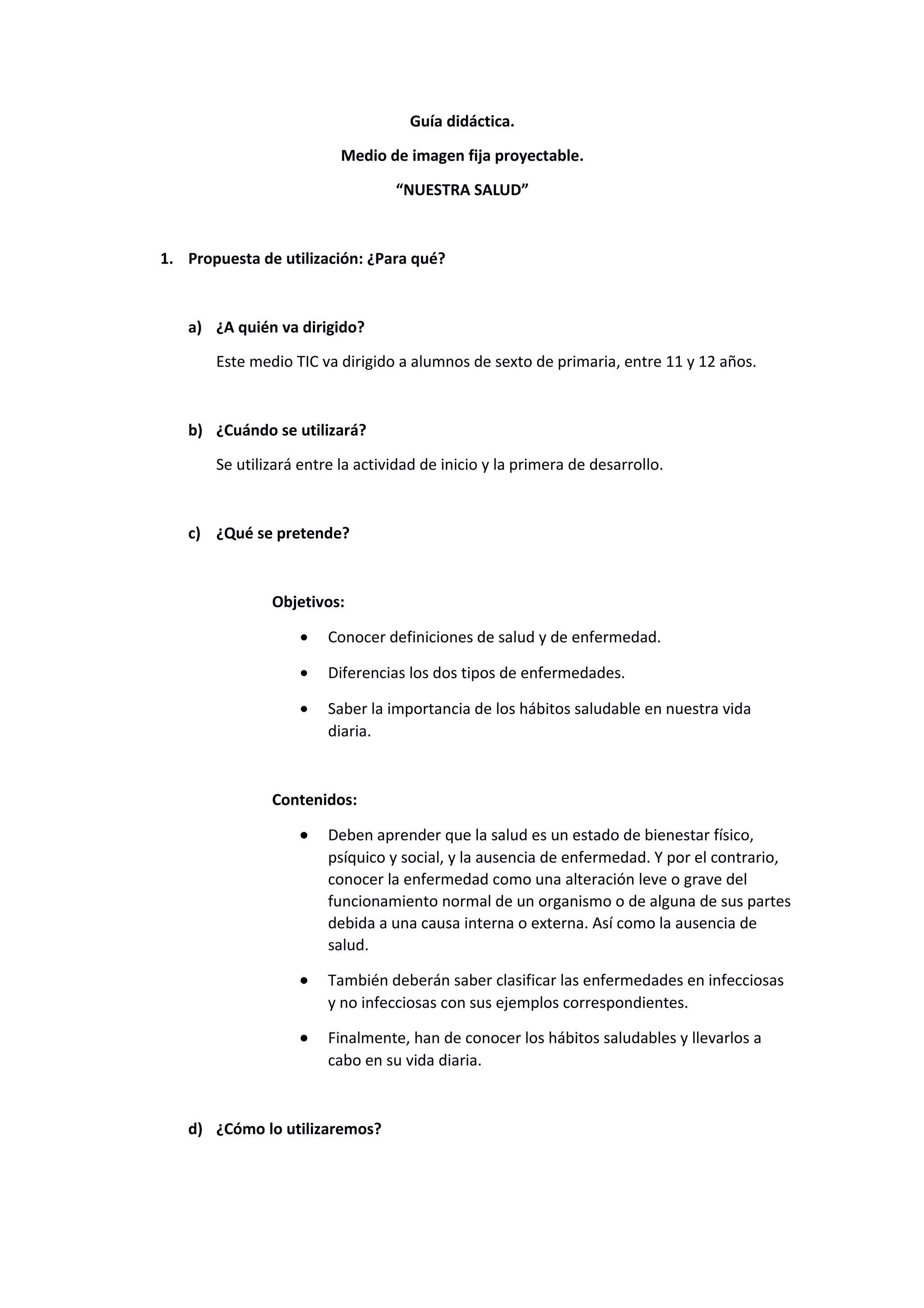 Guía didáctica.
Medio de imagen fija proyectable.
“NUESTRA SALUD”
1. Propuesta de utilización: ¿Para qué?
a) ¿A quién va dirigido?
Este medio TIC va dirigido a alumnos de sexto de primaria, entre 11 y 12 años.
b) ¿Cuándo se utilizará?
Se utilizará entre la actividad de inicio y la primera de desarrollo.
c) ¿Qué se pretende?
Objetivos:
• Conocer definiciones de salud y de enfermedad.
• Diferencias los dos tipos de enfermedades.
• Saber la importancia de los hábitos saludable en nuestra vida
diaria.
Contenidos:
• Deben aprender que la salud es un estado de bienestar físico,
psíquico y social, y la ausencia de enfermedad. Y por el contrario,
conocer la enfermedad como una alteración leve o grave del
funcionamiento normal de un organismo o de alguna de sus partes
debida a una causa interna o externa. Así como la ausencia de
salud.
• También deberán saber clasificar las enfermedades en infecciosas
y no infecciosas con sus ejemplos correspondientes.
• Finalmente, han de conocer los hábitos saludables y llevarlos a
cabo en su vida diaria.
d) ¿Cómo lo utilizaremos?
 