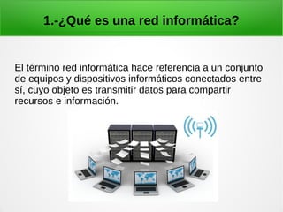 1.-¿Qué es una red informática?
El término red informática hace referencia a un conjunto
de equipos y dispositivos informáticos conectados entre
sí, cuyo objeto es transmitir datos para compartir
recursos e información.
 