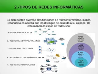 2.-TIPOS DE REDES INFORMÁTICAS
Si bien existen diversas clasificaciones de redes informáticas, la más
reconocida es aquella que las distingue de acuerdo a su alcance. De
esta manera los tipos de redes son:
1.- RED DE ÁREA LOCAL o LAN.
2.- RED DE ÁREA METROPOLITANA o MAN. .
3.-RED DE ÁREA AMPLIA o WAN ..
4.- RED DE ÁREA LOCAL INALÁMBRICA o WLAN.
5.- RED DE ÁREA PERSONAL o PAN.
 