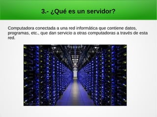 3.- ¿Qué es un servidor?
Computadora conectada a una red informática que contiene datos,
programas, etc., que dan servicio a otras computadoras a través de esta
red.
 