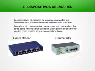 4.- DISPOSITIVOS DE UNA RED
Concentrador Conmutador
Los dispositivos electrónicos de interconexión son los que
centralizan todo el cableado de una red en estrella o en árbol.
De cada equipo sale un cable que se conecta a uno de ellos. Por
tanto, como mínimo tienen que tener tantos puntos de conexión o
puertos como equipos se quieran conectar a la red.
 