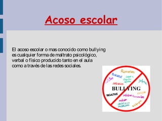 Acoso escolar
El acoso escolar o masconocido como bullying
escualquier formademaltrato psicológico,
verbal o físico producido tanto en el aula
como atravésdelasredessociales.
 