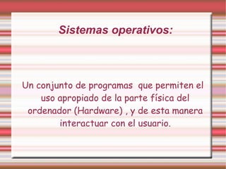 Sistemas operativos: Un conjunto de programas  que permiten el uso apropiado de la parte física del ordenador (Hardware) , y de esta manera interactuar con el usuario. 