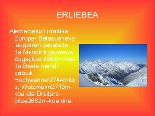 ERLIEBEA
Alemaniako lurraldea
  Europar Batasuaneko
  laugarren zabalena
  da.Mendirik garaiena
  Zugspitze 2962m-koa
  da.Beste mendi
  batzuk
  Hochwanner2744mko
  a, Watzmann2713m-
  koa eta Dreitors-
  pitze2682m-koa dira.
 