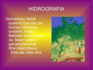 HIDROGRAFIA
Alemaniako ibairik
  luzeena Danubio da.
  Europa zeharkatu
  ondoren, Itsaso
  Beltzean itsasoratzen
  da. Ibaien artean
  garrantzitsuenak
  Rhin,Main,Weser,
    Elba eta Oder dira.
 