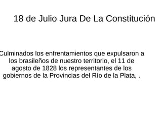 18 de Julio Jura De La Constitución
Culminados los enfrentamientos que expulsaron a
los brasileños de nuestro territorio, el 11 de
agosto de 1828 los representantes de los
gobiernos de la Provincias del Río de la Plata, .
 