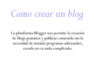 Como crear un blog
La plataforma Blogger nos permite la creación
de blogs gratuitos y publicar contenido sin la
necesidad de instalar programas adicionales,
crearlo no es nada complicado:

 