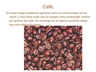 Café. En esta imagen podemos apreciar como la mente juega con la visión, y nos hace creer que la imagen esta compuesta  entera por granos de café, sin embargo en el lateral izquierdo abajo hay una cabeza humana. 