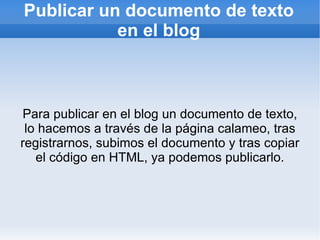 Publicar un documento de texto
           en el blog



Para publicar en el blog un documento de texto,
 lo hacemos a través de la página calameo, tras
registrarnos, subimos el documento y tras copiar
   el código en HTML, ya podemos publicarlo.
 