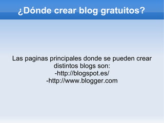 ¿Dónde crear blog gratuitos?




Las paginas principales donde se pueden crear
             distintos blogs son:
              -http://blogspot.es/
          -http://www.blogger.com
 