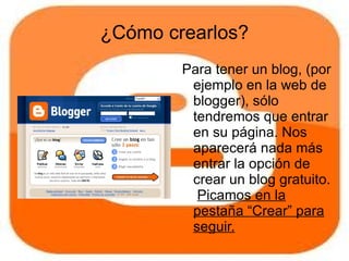 ¿Cómo crearlos?
        Para tener un blog, (por
         ejemplo en la web de
         blogger), sólo
         tendremos que entrar
         en su página. Nos
         aparecerá nada más
         entrar la opción de
         crear un blog gratuito.
          Picamos en la
         pestaña “Crear” para
         seguir.
 
