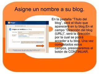 Asigne un nombre a su blog.
              En la pestaña “Título del
                blog”, será el título que
                aparecerá en tu blog.En el
                campo “Dirección del blog
                (URL)”, será la dirección
                por la cual se podrá
                acceder a tu blog. Una vez
                completados estos
                campos, presionaremos el
                botón de CONTINUAR.
 