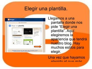 Elegir una plantilla.
           Llegamos a una
             pantalla donde nos
             pide “Elegir una
             plantilla”. Aquí
             elegiremos la
             apariencia que tendrá
             nuestro blog. Hay
             muchos estilos para
             elegir.
           Una vez que hayamos
            elegido el que más
 