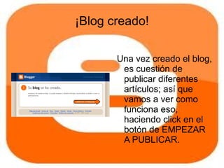 ¡Blog creado!

       Una vez creado el blog,
        es cuestión de
        publicar diferentes
        artículos; así que
        vamos a ver como
        funciona eso,
        haciendo click en el
        botón de EMPEZAR
        A PUBLICAR.
 