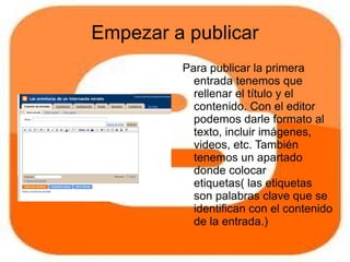 Empezar a publicar
         Para publicar la primera
           entrada tenemos que
           rellenar el título y el
           contenido. Con el editor
           podemos darle formato al
           texto, incluir imágenes,
           videos, etc. También
           tenemos un apartado
           donde colocar
           etiquetas( las etiquetas
           son palabras clave que se
           identifican con el contenido
           de la entrada.)
         Para finalizar, picaremos en
 