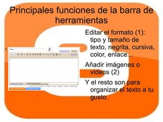 Principales funciones de la barra de
                herramientas
                      Editar el formato (1):
                       tipo y tamaño de
1            2         texto, negrita, cursiva,
                       color, enlace...
                      Añadir imágenes o
                       videos (2)
                      Y el resto son para
                        organizar el texto a tu
                        gusto.
 