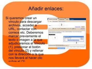 Añadir enlaces:
Si queremos crear un
  vínculo para descargar
  archivos, acceder a              2

  URL, contactar con
  correos etc. Deberemos
  marcar previamente el        1
  texto o imagen a la que
  adjudicaremos el Vínculo             3

  (1), presionar el botón
  del vínculo (2) y rellenar
  con la dirección a la que
  nos llevará al hacer clic
  sobre el (3).
 