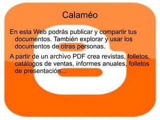 Calaméo
En esta Web podrás publicar y compartir tus
 documentos. También explorar y usar los
 documentos de otras personas.
A partir de un archivo PDF crea revistas, folletos,
  catálogos de ventas, informes anuales, folletos
  de presentación…
 