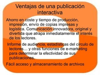 Ventajas de una publicación
             interactiva
Ahorro en coste y tiempo de producción,
 impresión, envío de copias impresas y
 logística. Comunicación innovadora, original y
 divertida que atrapa inmediatamente el interés
 de los lectores.
Informe de audiencia, estadísticas del círculo de
 lectores… y otras funciones de e-marketing
 para determinar la efectividad de sus
 publicaciones.
Fácil acceso y almacenamiento de archivos
 accesibles a toda hora en Internet.
 