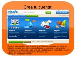Crea tu cuenta:




El primer paso es el de crear una cuenta en Calaméo, debiendo cumplimentar
todos los campos, especialmente aquellos que aparecen como obligatorios,
marcados con un asterisco verde. Una vez creada la cuenta y accedido a nuestro
espacio Calaméo, podemos editar los diferentes ele-
mentos que componen el mismo
 