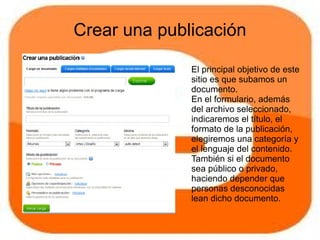 Crear una publicación

              El principal objetivo de este
              sitio es que subamos un
              documento.
              En el formulario, además
              del archivo seleccionado,
              indicaremos el título, el
              formato de la publicación,
              elegiremos una categoría y
              el lenguaje del contenido.
              También si el documento
              sea público o privado,
              haciendo depender que
              personas desconocidas
              lean dicho documento.
 