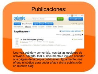 Publicaciones:




Una vez subido y convertido, nos da las opciones de
activarlo, editarlo, leer el documento e incluso acceder
a la página de la propia publicación. Igualmente, nos
ofrece el código para poder añadir dicha publicación
en nuestro blog.
 