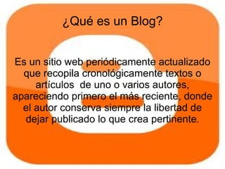 ¿Qué es un Blog?


Es un sitio web periódicamente actualizado
  que recopila cronológicamente textos o
     artículos de uno o varios autores,
apareciendo primero el más reciente, donde
  el autor conserva siempre la libertad de
  dejar publicado lo que crea pertinente.
 